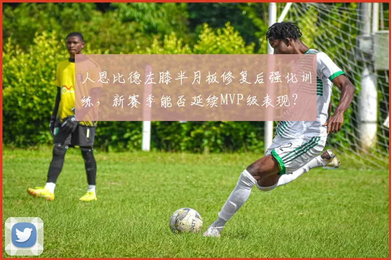 人恩比德左膝半月板修复后强化训练，新赛季能否延续MVP级表现？