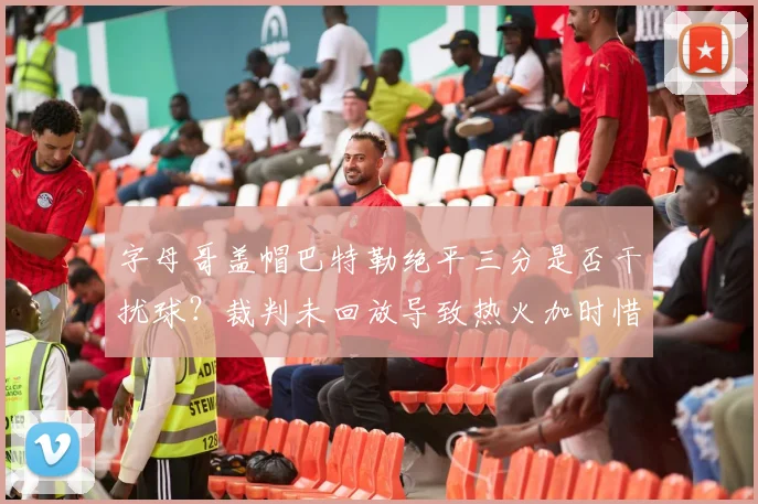 字母哥盖帽巴特勒绝平三分是否干扰球？裁判未回放导致热火加时惜败。