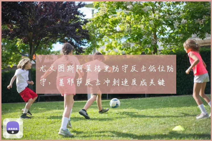 尤文图斯阿莱格里防守反击低位防守,基耶萨反击冲刺速度成关键